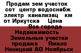 Продам зем.участок 12сот. центр.водоснабж. электр. канализац. 9км. от Иркутска  › Цена ­ 800 000 - Все города Недвижимость » Земельные участки продажа   . Ямало-Ненецкий АО,Ноябрьск г.